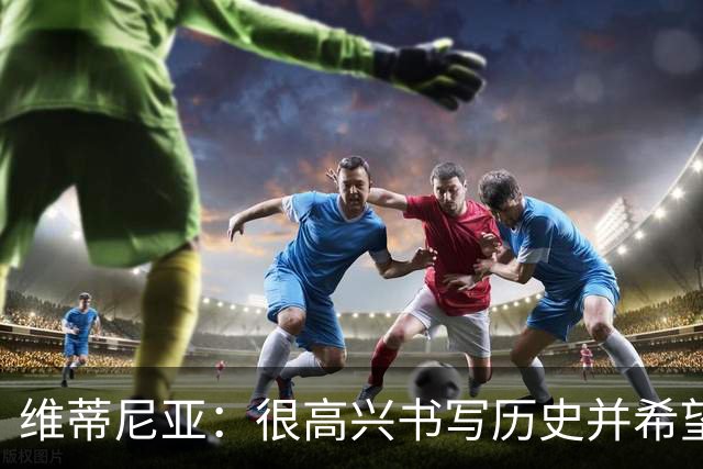 维蒂尼亚：很高兴书写历史并希望欧冠三连冠，团队永远高于个人